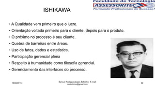 • A Qualidade vem primeiro que o lucro.
• Orientação voltada primeiro para o cliente, depois para o produto.
• O próximo no processo é seu cliente.
• Quebra de barreiras entre áreas.
• Uso de fatos, dados e estatística.
• Participação gerencial plena
• Respeito à humanidade como filosofia gerencial.
• Gerenciamento das interfaces do processo.
ISHIKAWA
18/06/2015
Samuel Rodrigues Lopes Sobrinho E-mail:
ssobrinhoo@gmail.com
92
 