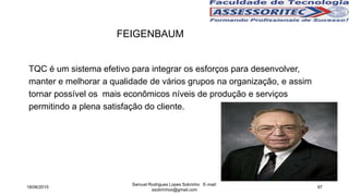 TQC é um sistema efetivo para integrar os esforços para desenvolver,
manter e melhorar a qualidade de vários grupos na organização, e assim
tornar possível os mais econômicos níveis de produção e serviços
permitindo a plena satisfação do cliente.
18/06/2015
Samuel Rodrigues Lopes Sobrinho E-mail:
ssobrinhoo@gmail.com
97
FEIGENBAUM
 