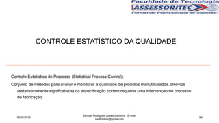Controle Estatístico de Processo (Statistical Process Control):
Conjunto de métodos para avaliar e monitorar a qualidade de produtos manufaturados. Desvios
(estatisticamente significativos) da especificação podem requerer uma intervenção no processo
de fabricação.
18/06/2015
Samuel Rodrigues Lopes Sobrinho E-mail:
ssobrinhoo@gmail.com
99
CONTROLE ESTATÍSTICO DA QUALIDADE
 