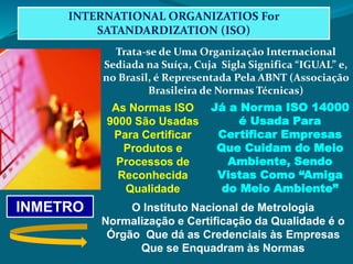 INTERNATIONAL ORGANIZATIOS For
SATANDARDIZATION (ISO)
Trata-se de Uma Organização Internacional
Sediada na Suíça, Cuja Sigla Significa “IGUAL” e,
no Brasil, é Representada Pela ABNT (Associação
Brasileira de Normas Técnicas)
As Normas ISO
9000 São Usadas
Para Certificar
Produtos e
Processos de
Reconhecida
Qualidade
Já a Norma ISO 14000
é Usada Para
Certificar Empresas
Que Cuidam do Meio
Ambiente, Sendo
Vistas Como “Amiga
do Meio Ambiente”
INMETRO O Instituto Nacional de Metrologia
Normalização e Certificação da Qualidade é o
Órgão Que dá as Credenciais às Empresas
Que se Enquadram às Normas
 