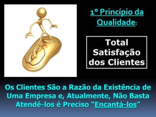 1° Princípio da
Qualidade:
Total
Satisfação
dos Clientes
Os Clientes São a Razão da Existência de
Uma Empresa e, Atualmente, Não Basta
Atendê-los é Preciso “Encantá-los”
 