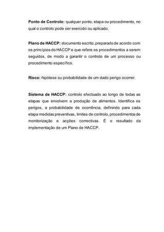 Ponto de Controlo: qualquer ponto, etapa ou procedimento, no
qual o controlo pode ser exercido ou aplicado.
Plano de HACCP: documento escrito,preparado de acordo com
os princípios do HACCP e que refere os procedimentos a serem
seguidos, de modo a garantir o controlo de um processo ou
procedimento específico.
Risco: hipótese ou probabilidade de um dado perigo ocorrer.
Sistema de HACCP: controlo efectuado ao longo de todas as
etapas que envolvem a produção de alimentos. Identifica os
perigos, a probabilidade de ocorrência, definindo para cada
etapa medidas preventivas, limites de controlo,procedimentosde
monitorização e acções correctivas. É o resultado da
implementação de um Plano de HACCP.
 