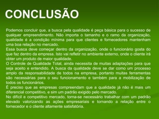 CONCLUSÃO
Podemos concluir que, a busca pela qualidade é peça básica para o sucesso de
qualquer empreendimento. Não importa o tamanho e o ramo da organização,
qualidade é a condição mínima para que clientes e fornecedores mantenham
uma boa relação no mercado.
Essa busca deve começar dentro da organização, onde o funcionário gosta do
que faz dentro da empresa. Isto vai refletir no ambiente externo, onde o cliente irá
obter um produto de maior qualidade.
O Controle de Qualidade Total, ainda necessita de muitas adaptações para que
seja aceito e entendido. A busca da qualidade deve se dar como um processo
amplo da responsabilidade de todos na empresa, portanto muitas ferramentas
são necessárias para o seu funcionamento e também para a mobilização de
todos os funcionários.
É preciso que as empresas compreendam que a qualidade já não é mais um
diferencial competitivo, e sim um padrão exigido pelo mercado.
No difícil e competitivo mercado, torna-se necessário trabalhar com um padrão
elevado valorizando as ações empresariais e tornando a relação entre o
fornecedor e o cliente altamente satisfatória.
 