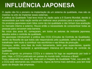 INFLUÊNCIA JAPONESA
O Japão não foi o pioneiro na implantação de um sistema de qualidade, mas são os
mestres na arte de implantar esses sistemas.
A prática da Qualidade Total teve início no Japão após a II Guerra Mundial, devido à
necessidade que toda nação sentia em melhorar seus produtos para a exportação.
Os produtos japoneses eram tidos como de má qualidade e não tinham boa aceitação
no mercado interno e externo. Houve então a necessidade de conscientizar todas as
pessoas para vencerem esta barreira.
No início dos anos 60, começaram, em todos os setores da indústria japonesa,
estudos sobre o controle da qualidade.
Os japoneses introduziram a prática dos CCQ (Círculos de Controle de Qualidade),
dentro da filosofia de que todos são responsáveis pela qualidade, certos de que cada
trabalhador tem muito a contribuir nos escritórios e nas linhas de produção.
Começou, então, uma fase de muito treinamento, tanto para supervisores, quanto
para operadores, tornando a aprendizagem intensiva em técnicas de controle de
qualidade.
Foram surgindo os primeiros CCQ’s e o sistema foi logo se espalhando por todo o
país. Hoje, o CCQ é praticado em países do mundo todo, inclusive o Brasil.
Ficou estagnado nos anos 80, mas com a chegada da Qualidade Total, nos anos 90,
o CCQ está retomando seu crescimento. Agora de forma mais definitiva, pois tem total
apoio da direção das empresas.
 