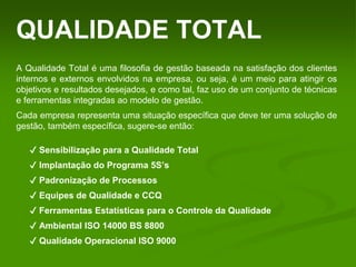 QUALIDADE TOTAL
A Qualidade Total é uma filosofia de gestão baseada na satisfação dos clientes
internos e externos envolvidos na empresa, ou seja, é um meio para atingir os
objetivos e resultados desejados, e como tal, faz uso de um conjunto de técnicas
e ferramentas integradas ao modelo de gestão.
Cada empresa representa uma situação específica que deve ter uma solução de
gestão, também específica, sugere-se então:
✔ Sensibilização para a Qualidade Total
✔ Implantação do Programa 5S’s
✔ Padronização de Processos
✔ Equipes de Qualidade e CCQ
✔ Ferramentas Estatísticas para o Controle da Qualidade
✔ Ambiental ISO 14000 BS 8800
✔ Qualidade Operacional ISO 9000
 