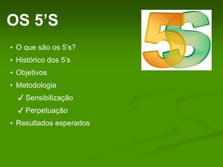 OS 5’S
▪ O que são os 5’s?
▪ Histórico dos 5’s
▪ Objetivos
▪ Metodologia
✔ Sensibilização
✔ Perpetuação
▪ Resultados esperados
 