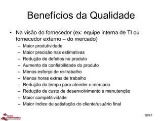 Benefícios da Qualidade
• Na visão do fornecedor (ex: equipe interna de TI ou
fornecedor externo – do mercado)
– Maior produtividade
– Maior precisão nas estimativas
– Redução de defeitos no produto
– Aumento da confiabilidade do produto
– Menos esforço de re-trabalho
– Menos horas extras de trabalho
– Redução do tempo para atender o mercado
– Redução de custo de desenvolvimento e manutenção
– Maior competitividade
– Maior índice de satisfação do cliente/usuário final
10/47
 