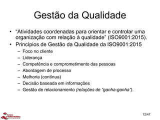 Gestão da Qualidade
• “Atividades coordenadas para orientar e controlar uma
organização com relação à qualidade” (ISO9001:2015).
• Princípios de Gestão da Qualidade da ISO9001:2015
– Foco no cliente
– Liderança
– Competência e comprometimento das pessoas
– Abordagem de processo
– Melhoria (contínua)
– Decisão baseada em informações
– Gestão de relacionamento (relações de “ganha-ganha”).
12/47
 