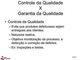 • Controle da Qualidade
– Evita que produtos defeituosos sejam
entregues aos clientes;
– Natureza reativa.
– Objetiva monitoração de processo, e
detecção e correção de defeitos.
– Ex: Inspeções e testes.
Controle da Qualidade
X
Garantia da Qualidade
13/47
 