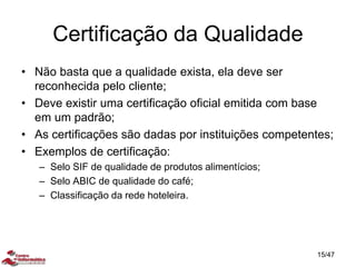 Certificação da Qualidade
• Não basta que a qualidade exista, ela deve ser
reconhecida pelo cliente;
• Deve existir uma certificação oficial emitida com base
em um padrão;
• As certificações são dadas por instituições competentes;
• Exemplos de certificação:
– Selo SIF de qualidade de produtos alimentícios;
– Selo ABIC de qualidade do café;
– Classificação da rede hoteleira.
15/47
 