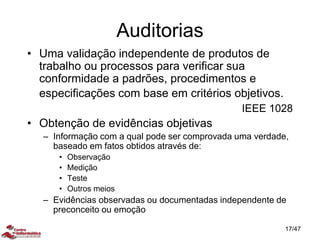 Auditorias
• Uma validação independente de produtos de
trabalho ou processos para verificar sua
conformidade a padrões, procedimentos e
especificações com base em critérios objetivos.
IEEE 1028
• Obtenção de evidências objetivas
– Informação com a qual pode ser comprovada uma verdade,
baseado em fatos obtidos através de:
• Observação
• Medição
• Teste
• Outros meios
– Evidências observadas ou documentadas independente de
preconceito ou emoção
17/47
 