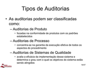 Tipos de Auditorias
• As auditorias podem ser classificadas
como:
– Auditorias de Produto
• focadas na conformidade de produtos com os padrões
estabelecidos
– Auditorias de Processo
• concentra-se na garantia da execução efetiva de todos os
aspectos do procedimento
– Auditorias de Sistemas de Qualidade
• avalia a eficácia da implementação desse sistema e
determina o grau com o qual os objetivos do sistema estão
sendo atingidos
18/47
 