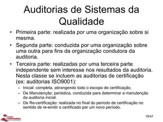 Auditorias de Sistemas da
Qualidade
• Primeira parte: realizada por uma organização sobre si
mesma.
• Segunda parte: conduzida por uma organização sobre
uma outra para fins da organização condutora da
auditoria.
• Terceira parte: realizadas por uma terceira parte
independente sem interesse nos resultados da auditoria.
Nesta classe se incluem as auditorias de certificação
(ex: auditorias ISO9001):
– Inicial: completa, abrangendo todo o escopo de certificação.
– De Manutenção: periódica, conduzida para determinar a manutenção
da auditoria inicial.
– De Re-certificação: realizada no final do período de certificação no
sentido de re-emitir o certificado par um novo período.
19/47
 