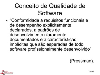 Conceito de Qualidade de
Software
• “Conformidade a requisitos funcionais e
de desempenho explicitamente
declarados, a padrões de
desenvolvimento claramente
documentados e a características
implícitas que são esperadas de todo
software profissionalmente desenvolvido”
(Pressman).
25/47
 
