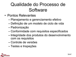 Qualidade do Processo de
Software
• Pontos Relevantes
– Planejamento e gerenciamento efetivo
– Definição de um modelo de ciclo de vida
– Padronização
– Conformidade com requisitos especificados
– Integridade dos produtos do desenvolvimento
com os requisitos
– Controle de versões
– Testes e Inspeções
35/47
 