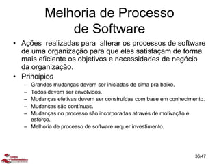 Melhoria de Processo
de Software
• Ações realizadas para alterar os processos de software
de uma organização para que eles satisfaçam de forma
mais eficiente os objetivos e necessidades de negócio
da organização.
• Princípios
– Grandes mudanças devem ser iniciadas de cima pra baixo.
– Todos devem ser envolvidos.
– Mudanças efetivas devem ser construídas com base em conhecimento.
– Mudanças são contínuas.
– Mudanças no processo são incorporadas através de motivação e
esforço.
– Melhoria de processo de software requer investimento.
36/47
 