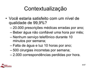 Contextualização
• Você estaria satisfeito com um nível de
qualidade de 99,9%?
– 20.000 prescrições médicas erradas por ano;
– Beber água não confiável uma hora por mês;
– Nenhum serviço telefônico durante 10
minutos por semana;
– Falta de água e luz 10 horas por ano;
– 500 cirurgias incorretas por semana;
– 2.000 correspondências perdidas por hora.
4/47
 