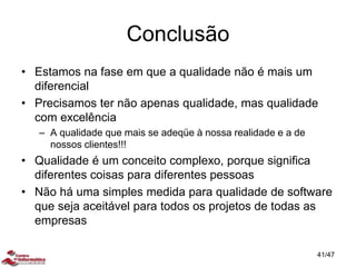 Conclusão
• Estamos na fase em que a qualidade não é mais um
diferencial
• Precisamos ter não apenas qualidade, mas qualidade
com excelência
– A qualidade que mais se adeqüe à nossa realidade e a de
nossos clientes!!!
• Qualidade é um conceito complexo, porque significa
diferentes coisas para diferentes pessoas
• Não há uma simples medida para qualidade de software
que seja aceitável para todos os projetos de todas as
empresas
41/47
 