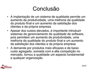 Conclusão
• A implantação de um sistema de qualidade permite um
aumento de produtividade, uma melhoria da qualidade
do produto final e um aumento da satisfação dos
clientes e da própria empresa
• Apesar dos custos elevados, é importante introduzir
sistemas de gerenciamento de qualidade de software,
pois permitem um aumento de produtividade, uma
melhoria da qualidade do produto final e um aumento
da satisfação dos clientes e da própria empresa
• A demanda por produtos mais eficazes e de baixo
custo agregado, somada com a alta competição no
mercado, tornou a qualidade um aspecto fundamental
a qualquer organização
42/47
 