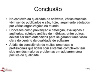 Conclusão
• No contexto da qualidade de software, vários modelos
vêm sendo publicados e são, hoje, largamente adotados
por várias organizações no mundo
• Conceitos como prevenção e detecção, avaliações e
auditorias, coleta e análise de métricas, entre outros,
devem ser bem entendidos para se garantir uma visão
clara do cenário da qualidade de software
• A falta de consciência de muitas empresas e
profissionais que lidam com sistemas complexos tem
sido um dos maiores problemas em adotarem uma
política de qualidade
43/47
 
