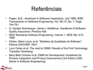 Referências
• Fagan, M.E., Advances in Software Inspections, July 1986, IEEE
Transactions on Software Engineering, Vol. SE-12, No. 7, Page
744-751
• G. Gordon Schulmeyer, James I. McManus, Handbook of Software
Quality Assurance, Prentice Hall
• IEEE Standards Software Engineering, Volume 1, IEEE Std. 610-
1990
• Côrtes, Mario Lúcio; et al, "Modelos de Qualidade de Software",
Editora UNICAMP, 2001.
• Lynn Carter et al, The road to CMMI: Results of the First Technology
Transition Workshop
• Mary Beth Chrissis et al, CMMI for Development: Guidelines for
Process Integration and Product Improvement (3rd Edition) (SEI
Series in Software Engineering)
44/47
 