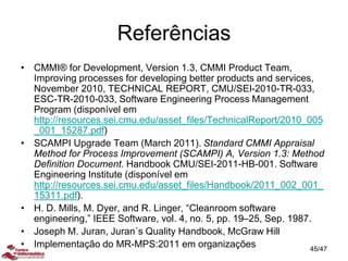 Referências
• CMMI® for Development, Version 1.3, CMMI Product Team,
Improving processes for developing better products and services,
November 2010, TECHNICAL REPORT, CMU/SEI-2010-TR-033,
ESC-TR-2010-033, Software Engineering Process Management
Program (disponível em
http://resources.sei.cmu.edu/asset_files/TechnicalReport/2010_005
_001_15287.pdf)
• SCAMPI Upgrade Team (March 2011). Standard CMMI Appraisal
Method for Process Improvement (SCAMPI) A, Version 1.3: Method
Definition Document. Handbook CMU/SEI-2011-HB-001. Software
Engineering Institute (disponível em
http://resources.sei.cmu.edu/asset_files/Handbook/2011_002_001_
15311.pdf).
• H. D. Mills, M. Dyer, and R. Linger, “Cleanroom software
engineering,” IEEE Software, vol. 4, no. 5, pp. 19–25, Sep. 1987.
• Joseph M. Juran, Juran´s Quality Handbook, McGraw Hill
• Implementação do MR-MPS:2011 em organizações 45/47
 