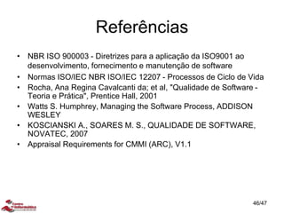 Referências
• NBR ISO 900003 - Diretrizes para a aplicação da ISO9001 ao
desenvolvimento, fornecimento e manutenção de software
• Normas ISO/IEC NBR ISO/IEC 12207 - Processos de Ciclo de Vida
• Rocha, Ana Regina Cavalcanti da; et al, "Qualidade de Software -
Teoria e Prática", Prentice Hall, 2001
• Watts S. Humphrey, Managing the Software Process, ADDISON
WESLEY
• KOSCIANSKI A., SOARES M. S., QUALIDADE DE SOFTWARE,
NOVATEC, 2007
• Appraisal Requirements for CMMI (ARC), V1.1
46/47
 