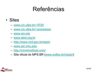 Referências
• Sites
– www.cin.ufpe.br/~if720
– www.cin.ufpe.br/~processos
– www.iso.org
– www.abnt.org.br
– http://www.mct.gov.br/sepin
– www.sei.cmu.edu
– http://cmmiinstitute.com/
– Site oficial do MPS.BR (www.softex.br/mpsbr)
47/47
 