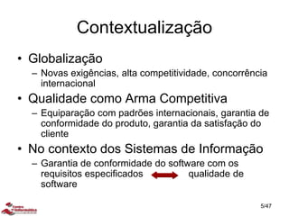 Contextualização
• Globalização
– Novas exigências, alta competitividade, concorrência
internacional
• Qualidade como Arma Competitiva
– Equiparação com padrões internacionais, garantia de
conformidade do produto, garantia da satisfação do
cliente
• No contexto dos Sistemas de Informação
– Garantia de conformidade do software com os
requisitos especificados qualidade de
software
5/47
 