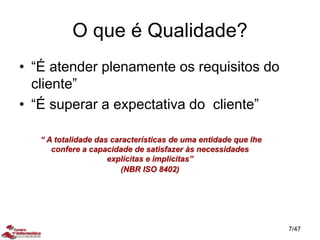 O que é Qualidade?
• “É atender plenamente os requisitos do
cliente”
• “É superar a expectativa do cliente”
“ A totalidade das características de uma entidade que lhe
confere a capacidade de satisfazer às necessidades
explícitas e implícitas”
(NBR ISO 8402)
7/47
 