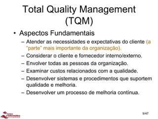 • Aspectos Fundamentais
– Atender as necessidades e expectativas do cliente (a
“parte” mais importante da organização).
– Considerar o cliente e fornecedor interno/externo.
– Envolver todas as pessoas da organização.
– Examinar custos relacionados com a qualidade.
– Desenvolver sistemas e procedimentos que suportem
qualidade e melhoria.
– Desenvolver um processo de melhoria contínua.
Total Quality Management
(TQM)
9/47
 