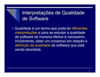 11
Interpretações de Qualidade
de Software
 Qualidade é um termo que pode ter diferentes
interpretações e para se estudar a qualidade
de software de maneira efetiva é necessário,
inicialmente, obter um consenso em relação à
definição de qualidade de software que está
sendo abordada.
 