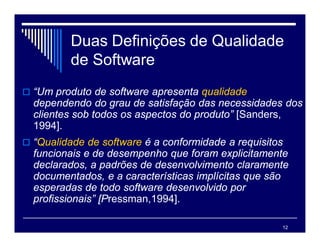 12
Duas Definições de Qualidade
de Software
 “Um produto de software apresenta qualidade
dependendo do grau de satisfação das necessidades dos
clientes sob todos os aspectos do produto” [Sanders,
1994].
 “Qualidade de software é a conformidade a requisitos
funcionais e de desempenho que foram explicitamente
declarados, a padrões de desenvolvimento claramente
documentados, e a características implícitas que são
esperadas de todo software desenvolvido por
profissionais” [Pressman,1994].
 