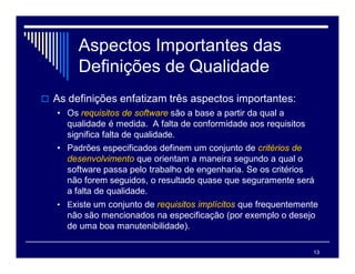 13
Aspectos Importantes das
Definições de Qualidade
 As definições enfatizam três aspectos importantes:
• Os requisitos de software são a base a partir da qual a
qualidade é medida. A falta de conformidade aos requisitos
significa falta de qualidade.
• Padrões especificados definem um conjunto de critérios de
desenvolvimento que orientam a maneira segundo a qual o
software passa pelo trabalho de engenharia. Se os critérios
não forem seguidos, o resultado quase que seguramente será
a falta de qualidade.
• Existe um conjunto de requisitos implícitos que frequentemente
não são mencionados na especificação (por exemplo o desejo
de uma boa manutenibilidade).
 
