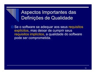 14
Aspectos Importantes das
Definições de Qualidade
 Se o software se adequar aos seus requisitos
explícitos, mas deixar de cumprir seus
requisitos implícitos, a qualidade do software
pode ser comprometida.
 