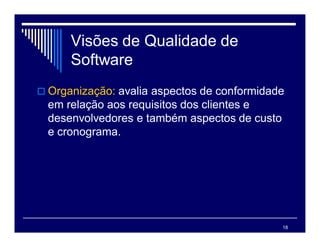 18
Visões de Qualidade de
Software
 Organização: avalia aspectos de conformidade
em relação aos requisitos dos clientes e
desenvolvedores e também aspectos de custo
e cronograma.
 