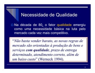 4
Necessidade de Qualidade
 Na década de 80, o fator qualidade emergiu
como uma necessidade básica na luta pelo
mercado cada vez mais competitivo.
“Não basta vender barato, as novas regras de
mercado são orientadas à produção de bens e
serviços com qualidade, prazo de entrega
determinado, atendimento correto, além de
um baixo custo” (Werneck 1994).
 