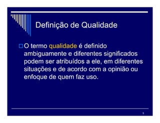 5
Definição de Qualidade
O termo qualidade é definido
ambiguamente e diferentes significados
podem ser atribuídos a ele, em diferentes
situações e de acordo com a opinião ou
enfoque de quem faz uso.
 