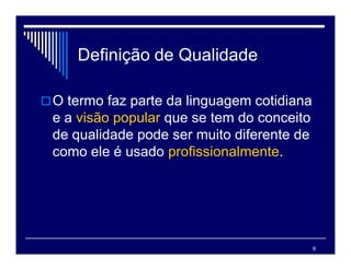 6
Definição de Qualidade
O termo faz parte da linguagem cotidiana
e a visão popular que se tem do conceito
de qualidade pode ser muito diferente de
como ele é usado profissionalmente.
 
