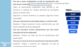 •Por que o prazo estabelecido na SLA de atendimento não
está sendo cumprido?
Todos os participantes expuseram suas opiniões e, por
consenso, a resposta foi: “Porque demanda de solicitações
dobrou no último mês”.
Seguindo a mesma dinâmica, os porquês seguintes foram
executados:
•Por que a demanda de solicitações dobrou no último mês?
Resposta: “Porque houveram muitos atendimentos que não
foram realizados de forma adequada”.
•Por que houveram muitos atendimentos que não foram
realizados de forma adequada?
Resposta: “Porque um terço do time de atendimento está
destreinado”.
•Por que um terço do time de atendimento está destreinado?
Resposta: “Porque o processo de integração na área de
O Service Level Agreement (SLA) — ou Acordo de Nível
de Serviço (ANS), em português
 