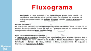 Fluxograma
Fluxograma é uma ferramenta de representação gráfica onde etapas são
organizadas de forma sequencial. Ou seja, ele é um diagrama. As etapas de um
fluxograma podem definir um projeto, processo, sistema, fluxo de trabalho ou
estudo
O que é fluxograma?
Os fluxogramas são usados para documentar processos de trabalho desde os anos 20. No
entanto, a sua expansão foi a partir dos anos 30. Os responsáveis por sua popularização foram
os engenheiros industriais Frank e Lillian Gilbreth
Quais são os símbolos de um fluxograma?
A simbologia dos fluxogramas é, sobretudo, uma representação gráfica de como o processo deve se
orientar. Portanto, há vários símbolos e sua divisão se dá em: Representativos Operacionais, de
Ramificação e Controle do Fluxo, Entrada e Saída, Armazenamento de Arquivos e
Informações e Processamento de Dados.
 