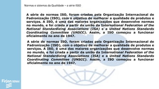 Normas e sistemas da Qualidade – a série ISSO
A série de normas ISO, foram criadas pela Organização Internacional de
Padronização (ISO), com o objetivo de melhorar a qualidade de produtos e
serviços. A ISO, é uma das maiores organizações que desenvolve normas
no mundo, e foi criada a partir da união da International Federation of the
National Standardizing Associations (ISA) e a United Nations Standards
Coordinating Committee (UNSCC). Assim, a ISO começou a funcionar
oficialmente no ano de 1947.
A série de normas ISO, foram criadas pela Organização Internacional de
Padronização (ISO), com o objetivo de melhorar a qualidade de produtos e
serviços. A ISO, é uma das maiores organizações que desenvolve normas
no mundo, e foi criada a partir da união da International Federation of the
National Standardizing Associations (ISA) e a United Nations Standards
Coordinating Committee (UNSCC). Assim, a ISO começou a funcionar
oficialmente no ano de 1947.
 
