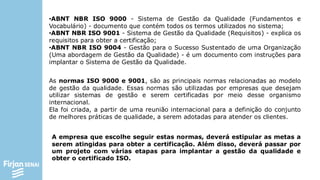 •ABNT NBR ISO 9000 - Sistema de Gestão da Qualidade (Fundamentos e
Vocabulário) - documento que contém todos os termos utilizados no sistema;
•ABNT NBR ISO 9001 - Sistema de Gestão da Qualidade (Requisitos) - explica os
requisitos para obter a certificação;
•ABNT NBR ISO 9004 - Gestão para o Sucesso Sustentado de uma Organização
(Uma abordagem de Gestão da Qualidade) - é um documento com instruções para
implantar o Sistema de Gestão da Qualidade.
As normas ISO 9000 e 9001, são as principais normas relacionadas ao modelo
de gestão da qualidade. Essas normas são utilizadas por empresas que desejam
utilizar sistemas de gestão e serem certificadas por meio desse organismo
internacional.
Ela foi criada, a partir de uma reunião internacional para a definição do conjunto
de melhores práticas de qualidade, a serem adotadas para atender os clientes.
A empresa que escolhe seguir estas normas, deverá estipular as metas a
serem atingidas para obter a certificação. Além disso, deverá passar por
um projeto com várias etapas para implantar a gestão da qualidade e
obter o certificado ISO.
 