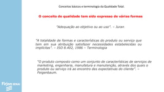 Conceitos básicos e terminologia da Qualidade Total.
O conceito de qualidade tem sido expresso de várias formas
”A totalidade de formas e características do produto ou serviço que
tem em sua atribuição satisfazer necessidades estabelecidas ou
implícitas”. – ISO 8.402, 1986 – Terminologia
”Adequação ao objetivo ou ao uso”. – Juran
“O produto composto como um conjunto de características de serviços de
marketing, engenharia, manufatura e manutenção, através dos quais o
produto ou serviço irá ao encontro das expectativas do cliente”. –
Feigenbaum.
 