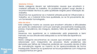 Matéria-Prima
Nesta categoria devem ser adicionadas causas que envolvam o
material utilizado no trabalho. Os problemas podem surgir devido à
inconformidade técnica ou pela qualidade exigida para realização do
trabalho.
Devemos nos questionar se o material utilizado pode ter influenciado o
trabalho, se o material tinha boa qualidade, ou se foi proveniente de
um fornecedor homologado.
Mão de obra
Esta categoria mostra as causas que envolvem atitudes e dificuldades
por parte do colaborador como por exemplo: procedimento inadequado,
pressa, imprudência, ato inseguro, desleixo, falta de qualificação, dentre
outros.
Devemos nos questionar se o colaborador está preparado e bem
treinado, se sua atitude está adequada ou se há falta de experiência.
Máquinas
Nesta categoria encontramos as causas que envolvem tudo que está
relacionado com maquinário do processo. Muito problemas são
derivados por falhas de máquinas, podendo ser causados devido à falta
de manutenção regular ou mesmo se for operacionalizada de forma
inadequada. Devemos no questionar se houve problemas com máquinas
e equipamentos em geral.
 