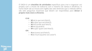 O 5W2H é um checklist de atividades específicas para criar e organizar um
projeto com o intuito de realiza-lo com o máximo de clareza e eficiência. O
nome 5w2h são as iniciais (em inglês) das sete diretrizes que o método define,
são sete perguntas essenciais que devem ser respondidas para deixar o
projeto mais claro e eficiente.
•5 W:
• What (o que será feito?);
• Why (por que será feito?);
• Where (onde será feito?);
• When (quando?);
• Who (por quem será feito?);
•2H:
• How (como será feito?);
• How much (quanto vai custar?).
 
