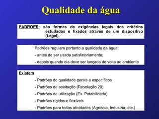Qualidade da água PADRÕES:  são formas de exigências legais dos critérios estudados e fixados através de um dispositivo (Legal). Padrões regulam portanto a qualidade da água: - antes de ser usada satisfatoriamente; - depois quando ela deve ser lançada de volta ao ambiente Existem - Padrões de qualidade gerais e específicos - Padrões de aceitação (Resolução 20) - Padrões de utilização (Ex. Potabilidade) - Padrões rígidos e flexíveis - Padrões para todas atividades (Agrícola, Industria, etc.) 