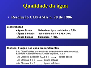 Qualidade da água Resolução CONAMA n. 20 de 1986 Classificação - Águas Doces  Salinidade; igual ou inferior a 0,5‰ - Águas Salobras  Salinidade: 0,5% < SAL < 30‰ - Águas Salinas  Salinidade:  >   30‰ Classes: Função dos usos preponderantes São Classificadas em 9 classes levando-se em conta os usos.  Exemplo: Abastecimento: Classe especial, 1,2,3 - As Classes: Especial, 1,2,3 e 4  águas doces - As Classes: 5 e 6  águas salinas - As Classes: 7 e 8  águas salobras 