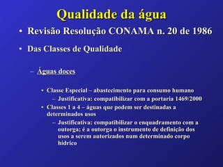 Qualidade da água Revisão Resolução CONAMA n. 20 de 1986 Das Classes de Qualidade Águas doces Classe Especial – abastecimento para consumo humano  Justificativa: compatibilizar com a portaria 1469/2000 Classes 1 a 4 – águas que podem ser destinadas a determinados usos Justificativa: compatibilizar o enquadramento com a outorga; é a outorga o instrumento de definição dos usos a serem autorizados num determinado corpo hídrico 