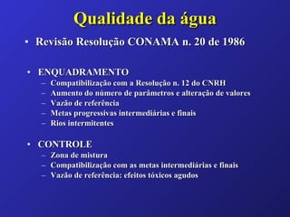 Qualidade da água Revisão Resolução CONAMA n. 20 de 1986 ENQUADRAMENTO Compatibilização com a Resolução n. 12 do CNRH Aumento do número de parâmetros e alteração de valores Vazão de referência Metas progressivas intermediárias e finais Rios intermitentes CONTROLE Zona de mistura Compatibilização com as metas intermediárias e finais Vazão de referência: efeitos tóxicos agudos  